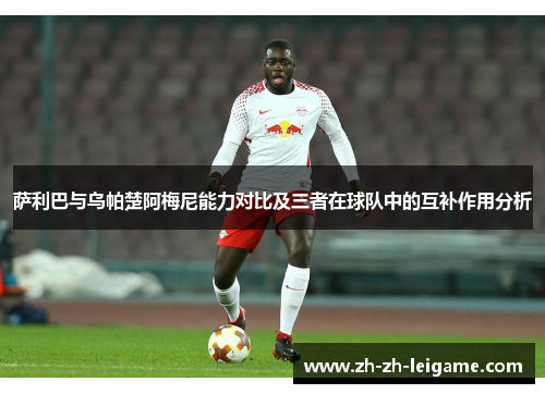 萨利巴与乌帕楚阿梅尼能力对比及三者在球队中的互补作用分析