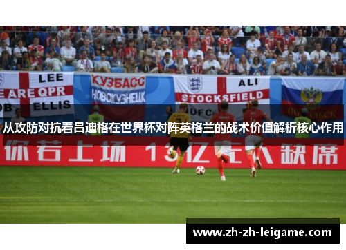 从攻防对抗看吕迪格在世界杯对阵英格兰的战术价值解析核心作用