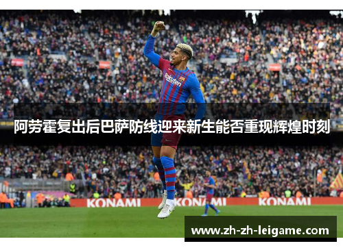阿劳霍复出后巴萨防线迎来新生能否重现辉煌时刻 阿劳霍复出后巴萨防线迎来新生能否重现辉煌时刻