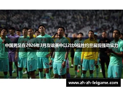 中国男足在2026年3月友谊赛中以2比0战胜约旦展现强劲实力 中国男足在2026年3月友谊赛中以2比0战胜约旦展现强劲实力