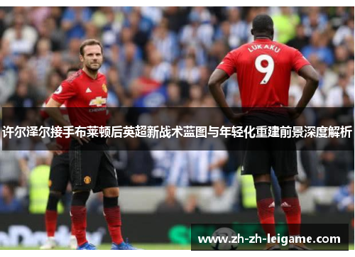 许尔泽尔接手布莱顿后英超新战术蓝图与年轻化重建前景深度解析