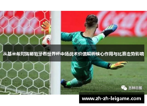 从基米希对阵葡萄牙看世界杯中场战术价值解析核心作用与比赛走势影响 从基米希对阵葡萄牙看世界杯中场战术价值解析核心作用与比赛走势影响