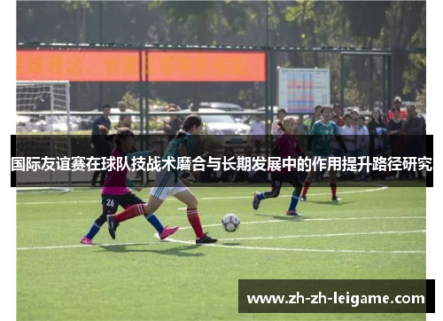国际友谊赛在球队技战术磨合与长期发展中的作用提升路径研究 国际友谊赛在球队技战术磨合与长期发展中的作用提升路径研究