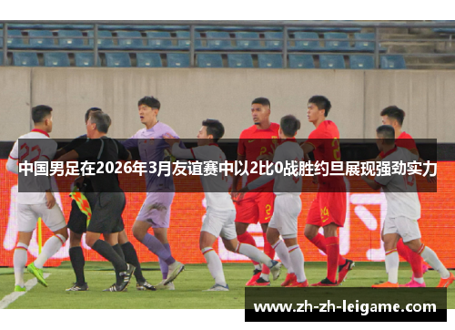 中国男足在2026年3月友谊赛中以2比0战胜约旦展现强劲实力