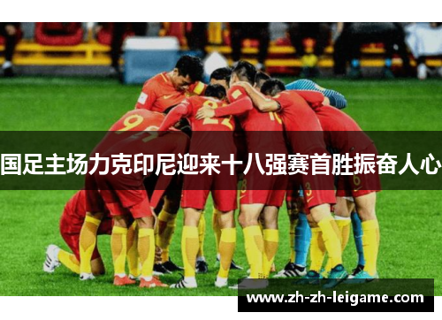 国足主场力克印尼迎来十八强赛首胜振奋人心 国足主场力克印尼迎来十八强赛首胜振奋人心